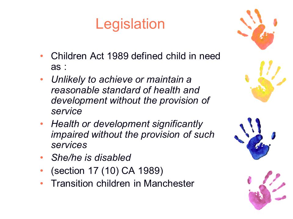 Legislation Children Act 1989 defined child in need as : Unlikely to achieve or maintain a reasonable standard of health and development without the provision of service Health or development significantly impaired without the provision of such services She/he is disabled (section 17 (10) CA 1989) Transition children in Manchester