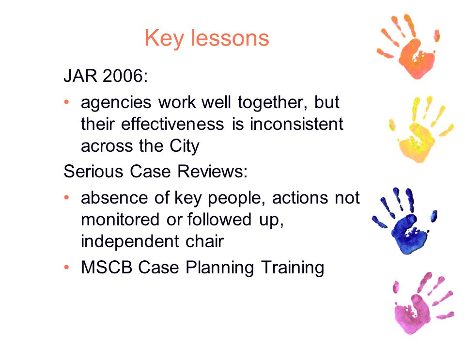 Key lessons JAR 2006: agencies work well together, but their effectiveness is inconsistent across the City Serious Case Reviews: absence of key people, actions not monitored or followed up, independent chair MSCB Case Planning Training