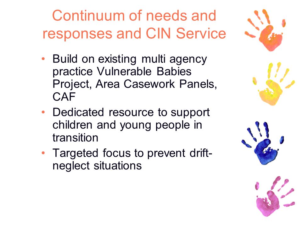 Continuum of needs and responses and CIN Service Build on existing multi agency practice Vulnerable Babies Project, Area Casework Panels, CAF Dedicated resource to support children and young people in transition Targeted focus to prevent drift- neglect situations
