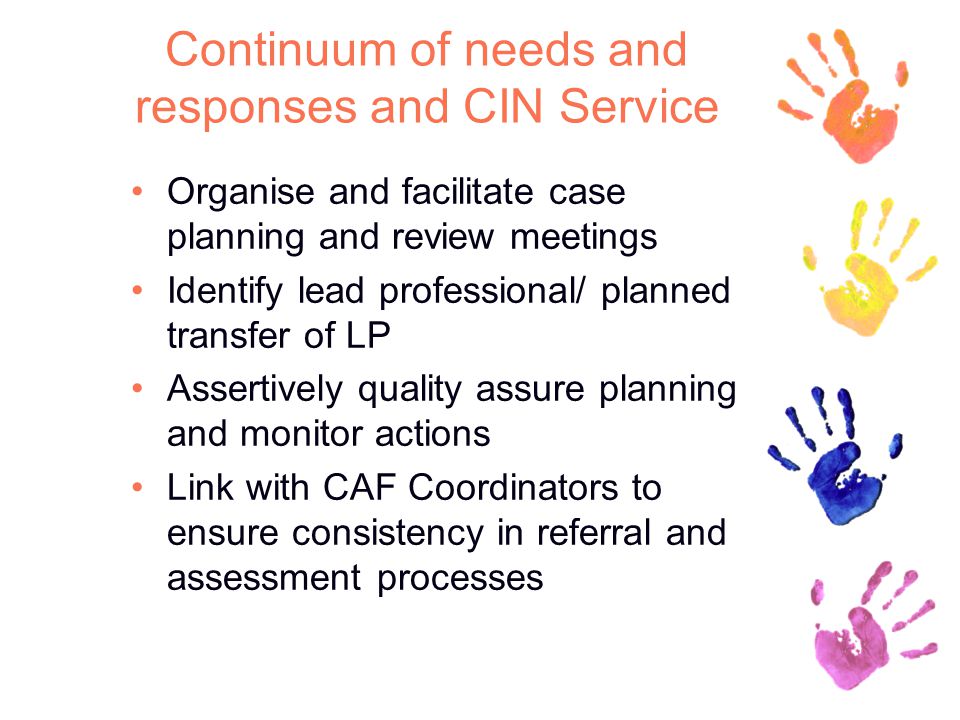 Continuum of needs and responses and CIN Service Organise and facilitate case planning and review meetings Identify lead professional/ planned transfer of LP Assertively quality assure planning and monitor actions Link with CAF Coordinators to ensure consistency in referral and assessment processes