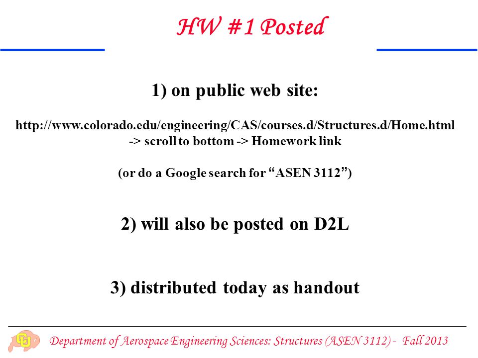 Department of Aerospace Engineering Sciences: Structures (ASEN 3112) - Fall ) on public web site:   -> scroll to bottom -> Homework link (or do a Google search for ASEN 3112 ) 2) will also be posted on D2L 3) distributed today as handout HW #1 Posted