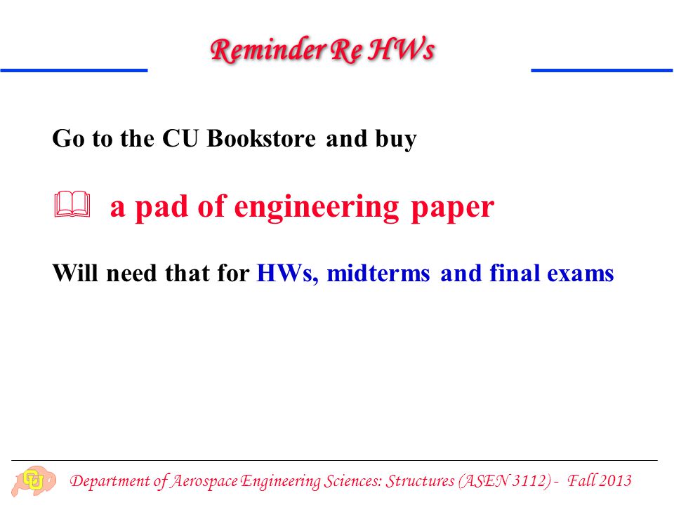 Department of Aerospace Engineering Sciences: Structures (ASEN 3112) - Fall 2013 Reminder Re HWs Go to the CU Bookstore and buy  a pad of engineering paper Will need that for HWs, midterms and final exams