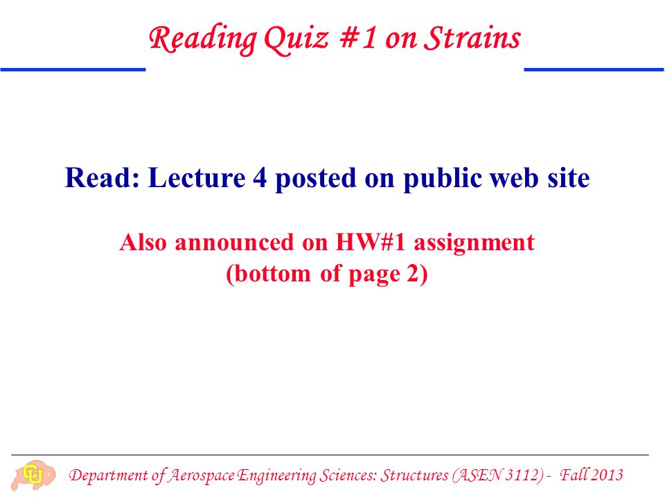 Department of Aerospace Engineering Sciences: Structures (ASEN 3112) - Fall 2013 Read: Lecture 4 posted on public web site Also announced on HW#1 assignment (bottom of page 2) Reading Quiz #1 on Strains