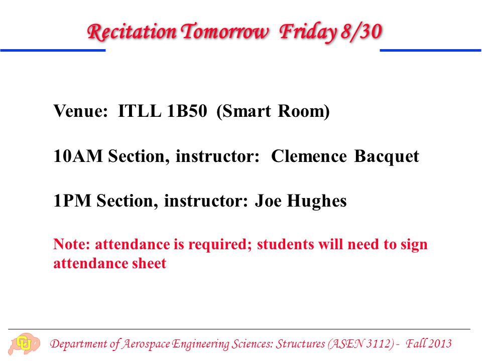 Department of Aerospace Engineering Sciences: Structures (ASEN 3112) - Fall 2013 Recitation Tomorrow Friday 8/30 Venue: ITLL 1B50 (Smart Room) 10AM Section, instructor: Clemence Bacquet 1PM Section, instructor: Joe Hughes Note: attendance is required; students will need to sign attendance sheet