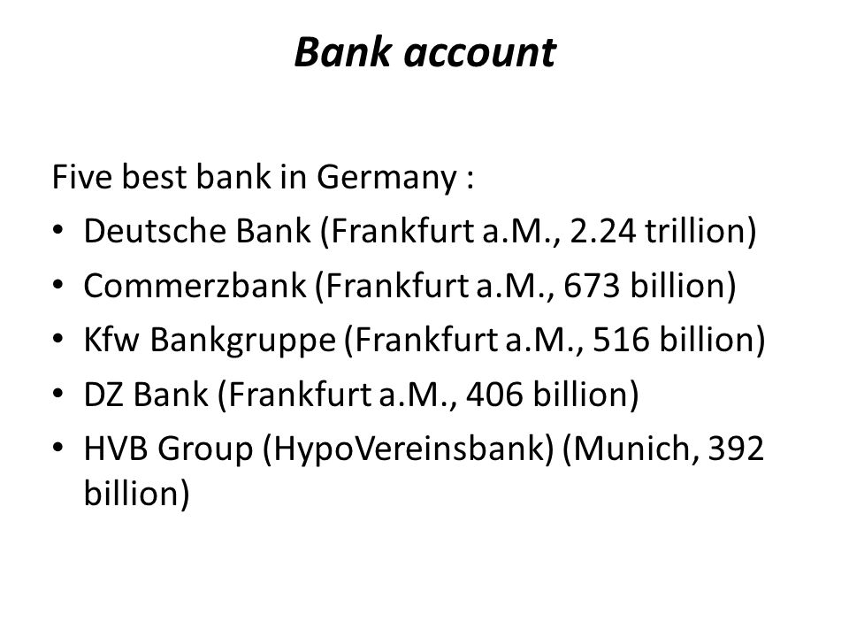 Bank account Five best bank in Germany : Deutsche Bank (Frankfurt a.M., 2.24 trillion) Commerzbank (Frankfurt a.M., 673 billion) Kfw Bankgruppe (Frankfurt a.M., 516 billion) DZ Bank (Frankfurt a.M., 406 billion) HVB Group (HypoVereinsbank) (Munich, 392 billion)