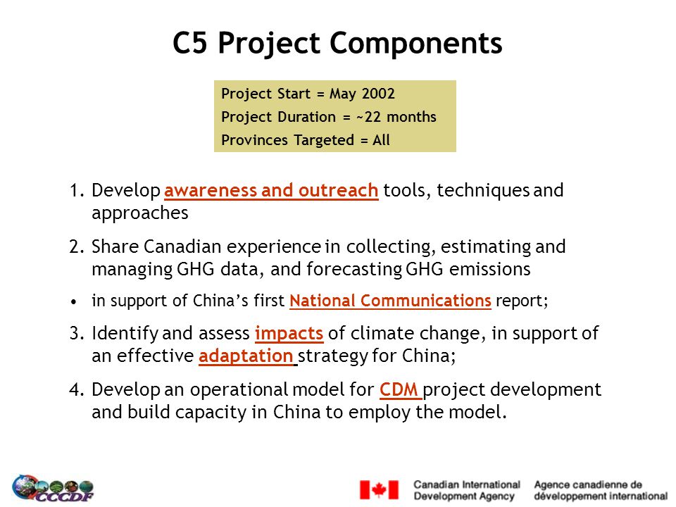 C5 Project Components 1.Develop awareness and outreach tools, techniques and approaches 2.Share Canadian experience in collecting, estimating and managing GHG data, and forecasting GHG emissions in support of China’s first National Communications report; 3.Identify and assess impacts of climate change, in support of an effective adaptation strategy for China; 4.Develop an operational model for CDM project development and build capacity in China to employ the model.