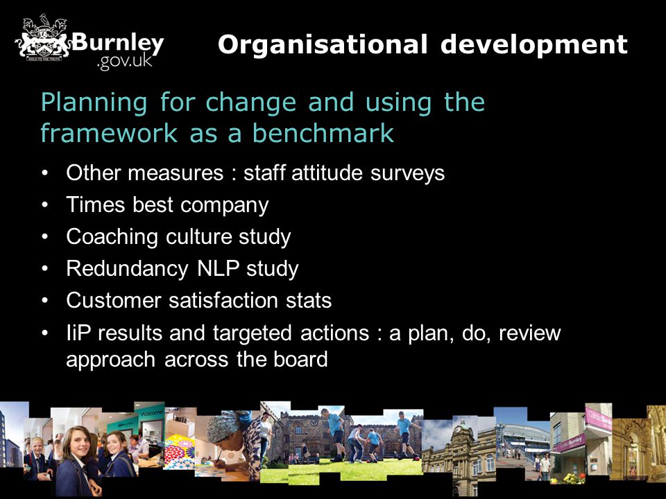 Planning for change and using the framework as a benchmark Other measures : staff attitude surveys Times best company Coaching culture study Redundancy NLP study Customer satisfaction stats IiP results and targeted actions : a plan, do, review approach across the board Organisational development