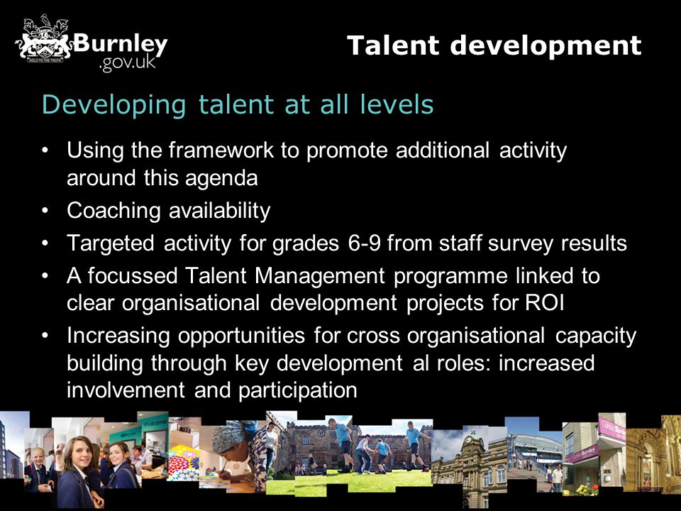 Developing talent at all levels Using the framework to promote additional activity around this agenda Coaching availability Targeted activity for grades 6-9 from staff survey results A focussed Talent Management programme linked to clear organisational development projects for ROI Increasing opportunities for cross organisational capacity building through key development al roles: increased involvement and participation Talent development