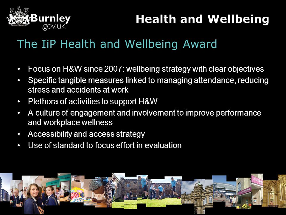 The IiP Health and Wellbeing Award Focus on H&W since 2007: wellbeing strategy with clear objectives Specific tangible measures linked to managing attendance, reducing stress and accidents at work Plethora of activities to support H&W A culture of engagement and involvement to improve performance and workplace wellness Accessibility and access strategy Use of standard to focus effort in evaluation Health and Wellbeing