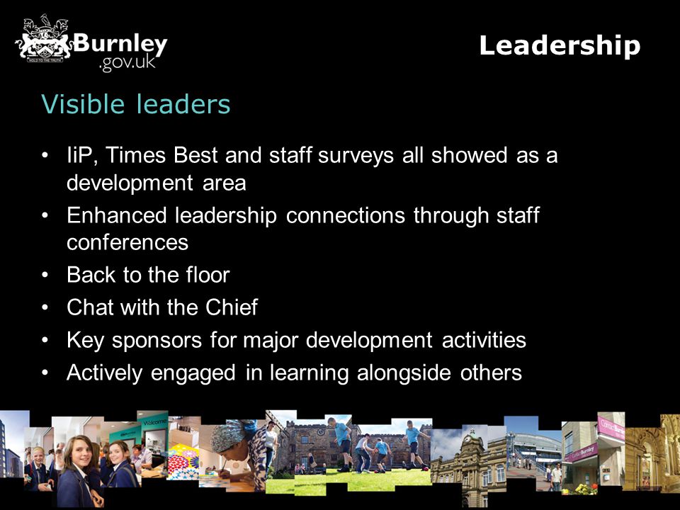 Visible leaders IiP, Times Best and staff surveys all showed as a development area Enhanced leadership connections through staff conferences Back to the floor Chat with the Chief Key sponsors for major development activities Actively engaged in learning alongside others Leadership
