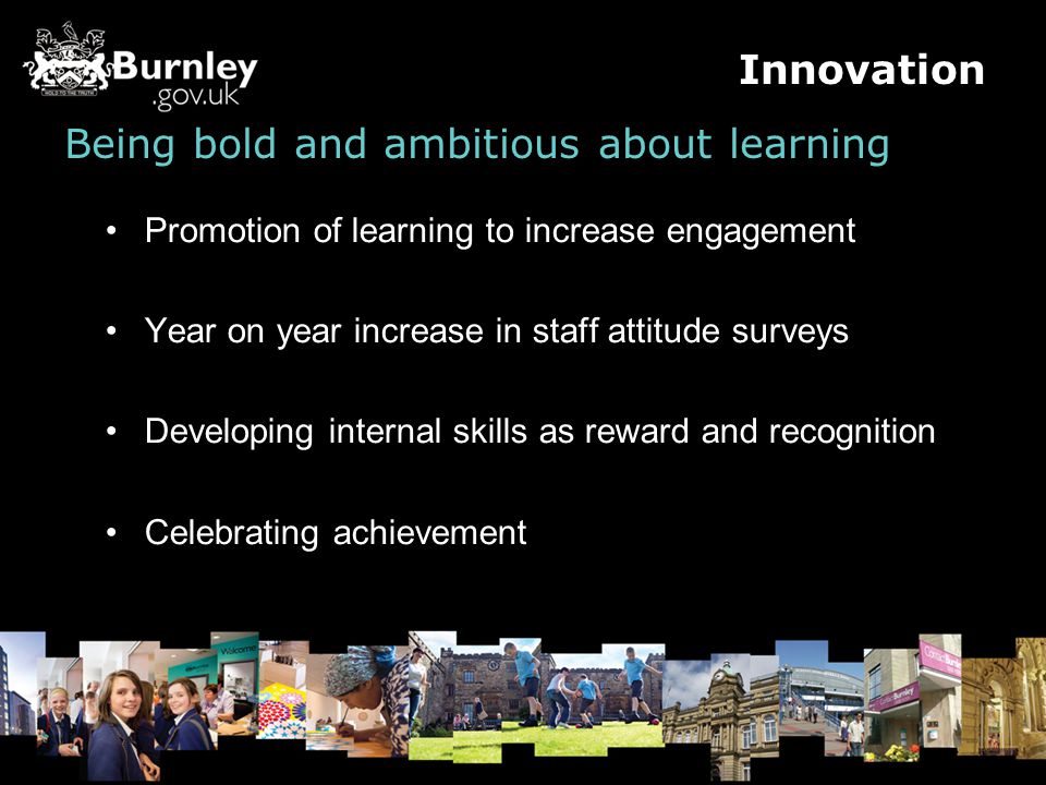 Being bold and ambitious about learning Promotion of learning to increase engagement Year on year increase in staff attitude surveys Developing internal skills as reward and recognition Celebrating achievement Innovation