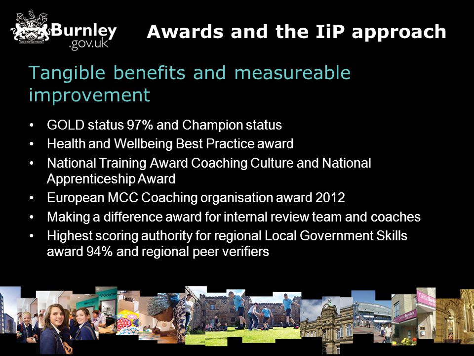 Tangible benefits and measureable improvement GOLD status 97% and Champion status Health and Wellbeing Best Practice award National Training Award Coaching Culture and National Apprenticeship Award European MCC Coaching organisation award 2012 Making a difference award for internal review team and coaches Highest scoring authority for regional Local Government Skills award 94% and regional peer verifiers Awards and the IiP approach