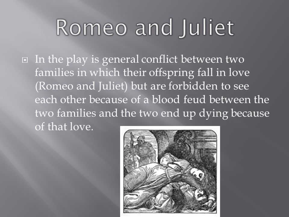  In the play is general conflict between two families in which their offspring fall in love (Romeo and Juliet) but are forbidden to see each other because of a blood feud between the two families and the two end up dying because of that love.
