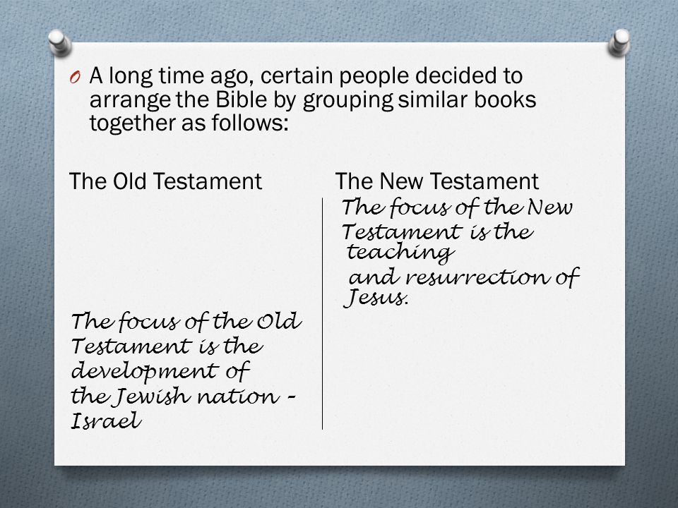 O A long time ago, certain people decided to arrange the Bible by grouping similar books together as follows: The Old Testament The New Testament The focus of the New Testament is the teaching and resurrection of Jesus.