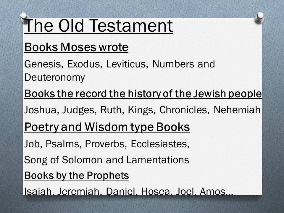 The Old Testament Books Moses wrote Genesis, Exodus, Leviticus, Numbers and Deuteronomy Books the record the history of the Jewish people Joshua, Judges, Ruth, Kings, Chronicles, Nehemiah Poetry and Wisdom type Books Job, Psalms, Proverbs, Ecclesiastes, Song of Solomon and Lamentations Books by the Prophets Isaiah, Jeremiah, Daniel, Hosea, Joel, Amos…