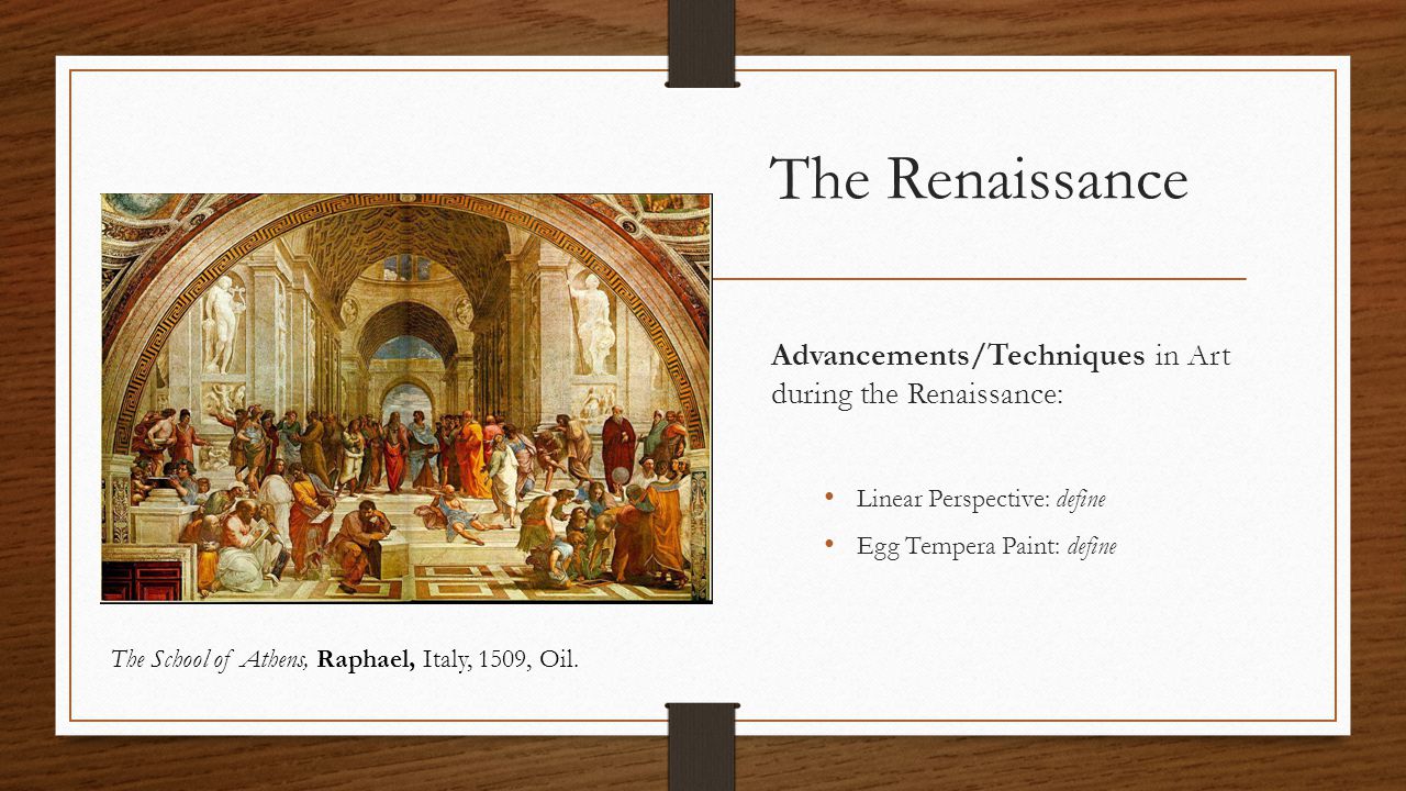 The Renaissance Advancements/Techniques in Art during the Renaissance: Linear Perspective: define Egg Tempera Paint: define The School of Athens, Raphael, Italy, 1509, Oil.