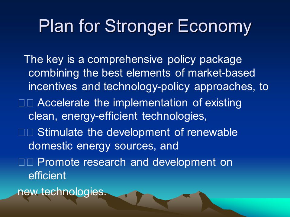 Plan for Stronger Economy The key is a comprehensive policy package combining the best elements of market-based incentives and technology-policy approaches, to Accelerate the implementation of existing clean, energy-efficient technologies, Stimulate the development of renewable domestic energy sources, and Promote research and development on efficient new technologies.