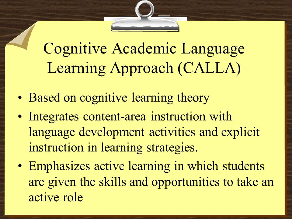 Cognitive Academic Language Learning Approach (CALLA) Based on cognitive learning theory Integrates content-area instruction with language development activities and explicit instruction in learning strategies.
