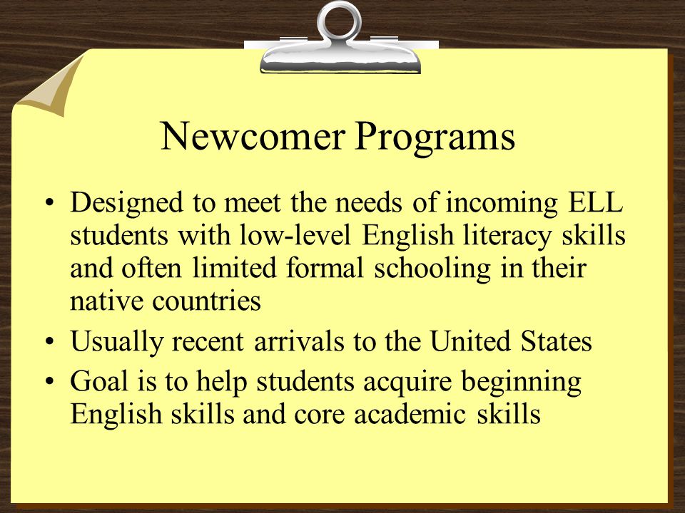 Newcomer Programs Designed to meet the needs of incoming ELL students with low-level English literacy skills and often limited formal schooling in their native countries Usually recent arrivals to the United States Goal is to help students acquire beginning English skills and core academic skills