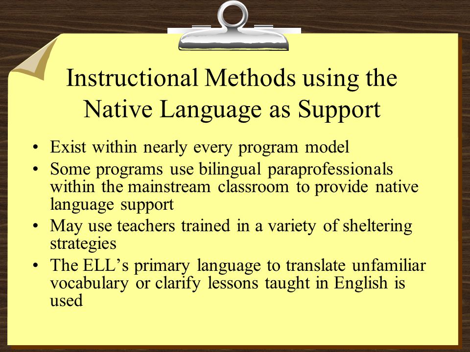 Instructional Methods using the Native Language as Support Exist within nearly every program model Some programs use bilingual paraprofessionals within the mainstream classroom to provide native language support May use teachers trained in a variety of sheltering strategies The ELL’s primary language to translate unfamiliar vocabulary or clarify lessons taught in English is used