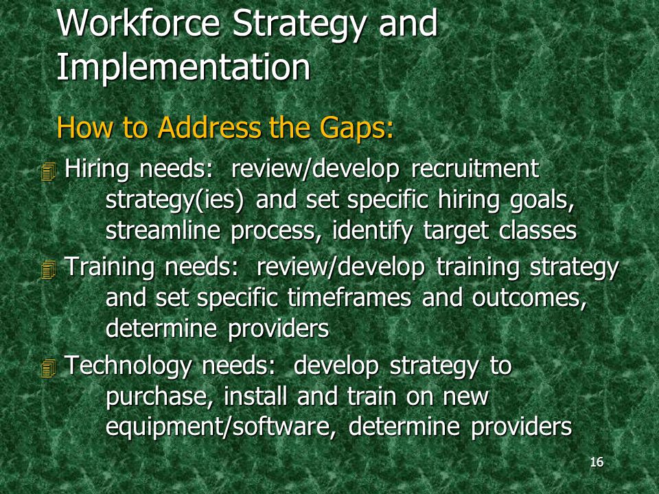 16 Workforce Strategy and Implementation How to Address the Gaps: 4 Hiring needs: review/develop recruitment strategy(ies) and set specific hiring goals, streamline process, identify target classes 4 Training needs: review/develop training strategy and set specific timeframes and outcomes, determine providers 4 Technology needs: develop strategy to purchase, install and train on new equipment/software, determine providers