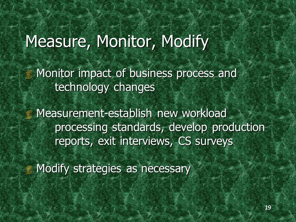 19 Measure, Monitor, Modify 4 Monitor impact of business process and technology changes 4 Measurement-establish new workload processing standards, develop production reports, exit interviews, CS surveys 4 Modify strategies as necessary