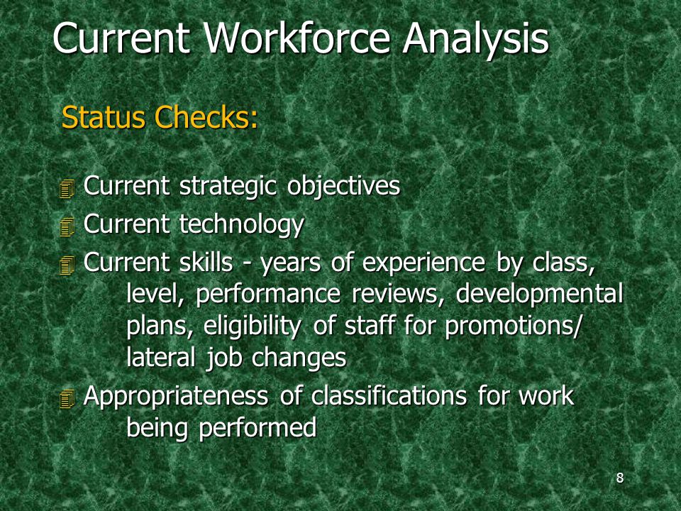 8 Current Workforce Analysis Status Checks: 4 Current strategic objectives 4 Current technology 4 Current skills - years of experience by class, level, performance reviews, developmental plans, eligibility of staff for promotions/ lateral job changes 4 Appropriateness of classifications for work being performed