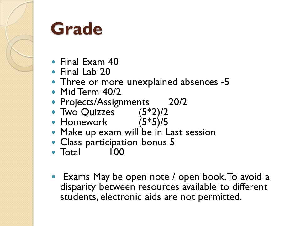 Grade Final Exam 40 Final Lab 20 Three or more unexplained absences -5 Mid Term 40/2 Projects/Assignments20/2 Two Quizzes(5*2)/2 Homework(5*5)/5 Make up exam will be in Last session Class participation bonus 5 Total100 Exams May be open note / open book.