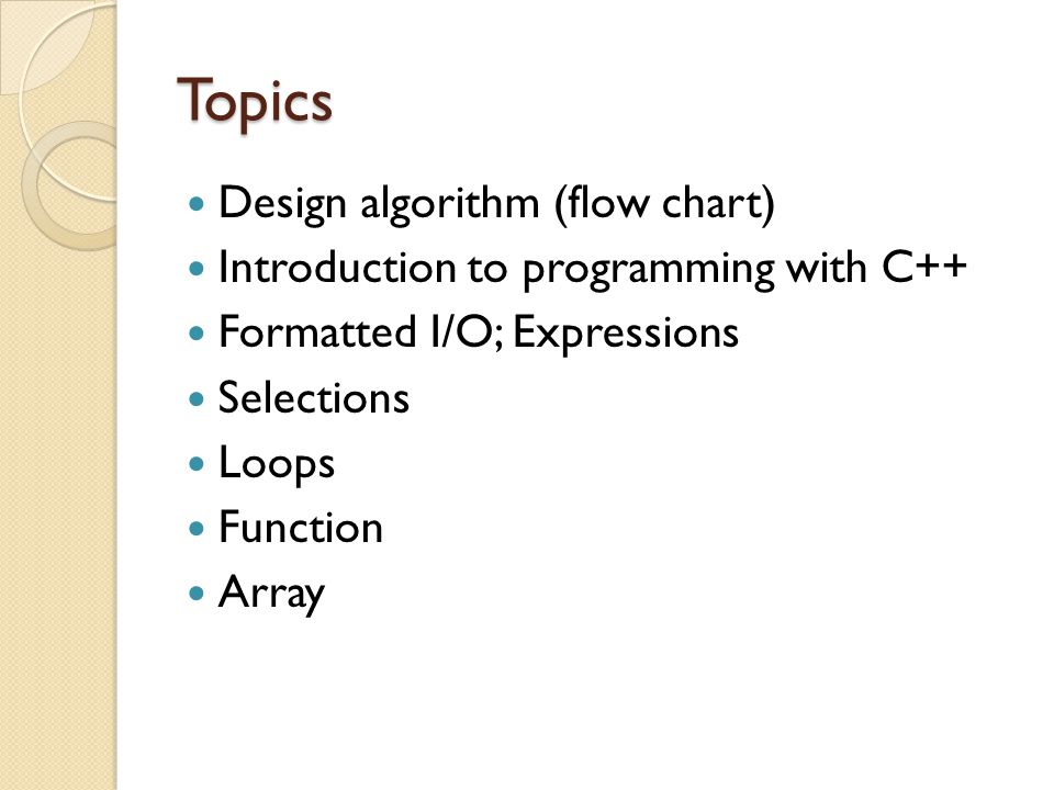 Topics Design algorithm (flow chart) Introduction to programming with C++ Formatted I/O; Expressions Selections Loops Function Array