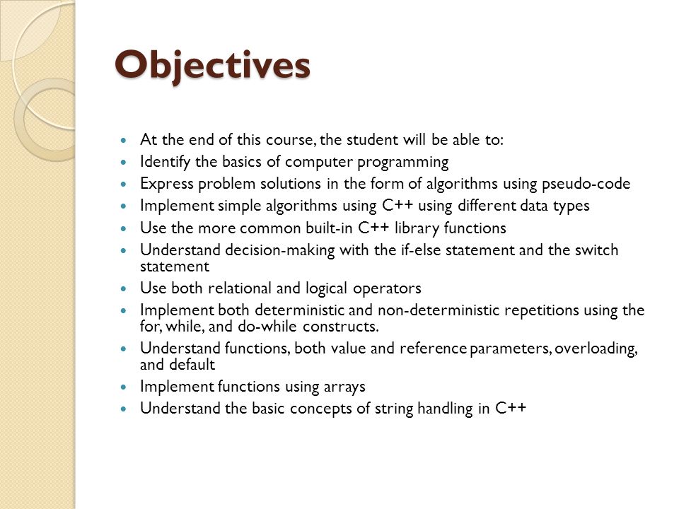 Objectives At the end of this course, the student will be able to: Identify the basics of computer programming Express problem solutions in the form of algorithms using pseudo-code Implement simple algorithms using C++ using different data types Use the more common built-in C++ library functions Understand decision-making with the if-else statement and the switch statement Use both relational and logical operators Implement both deterministic and non-deterministic repetitions using the for, while, and do-while constructs.