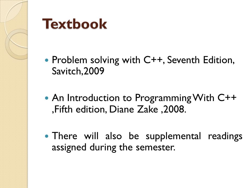 Textbook Problem solving with C++, Seventh Edition, Savitch,2009 An Introduction to Programming With C++,Fifth edition, Diane Zake,2008.