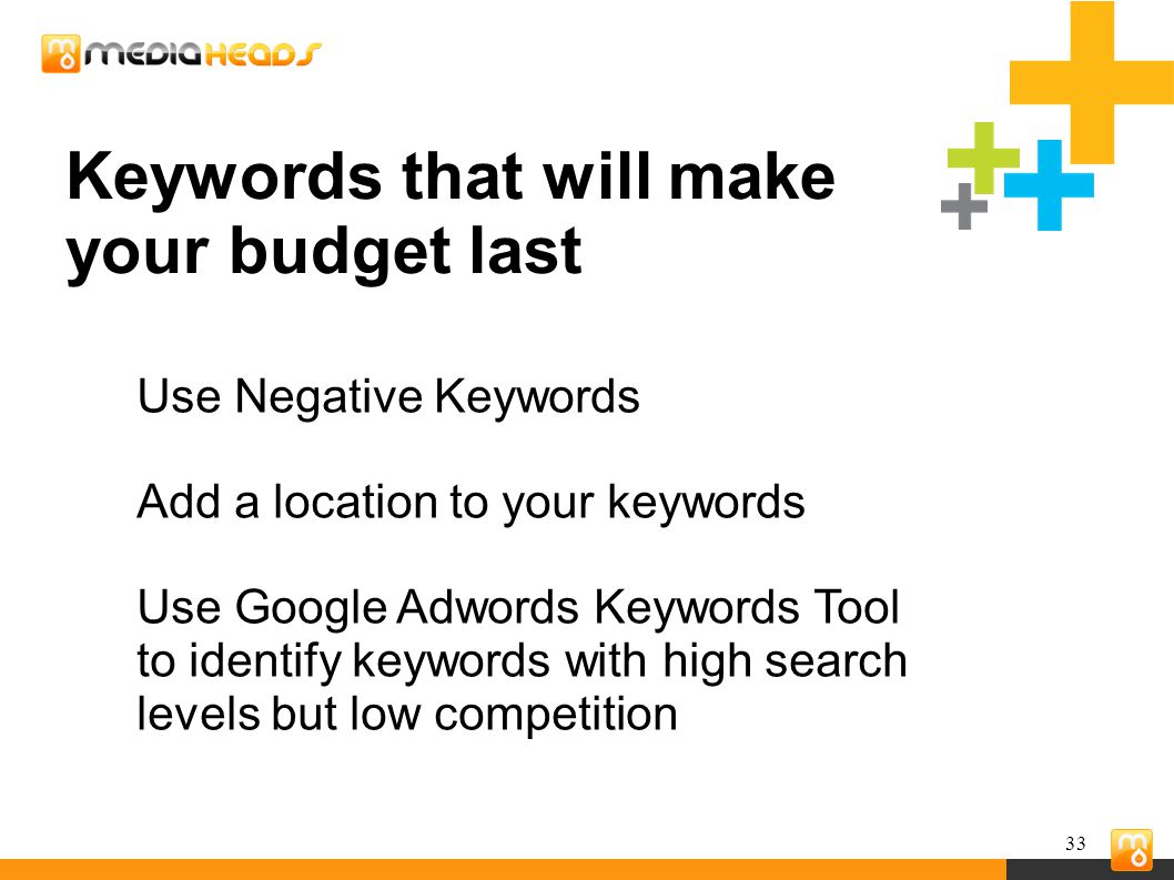 33 Keywords that will make your budget last Use Negative Keywords Add a location to your keywords Use Google Adwords Keywords Tool to identify keywords with high search levels but low competition