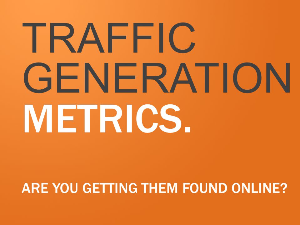 TRAFFIC GENERATION METRICS. ARE YOU GETTING THEM FOUND ONLINE