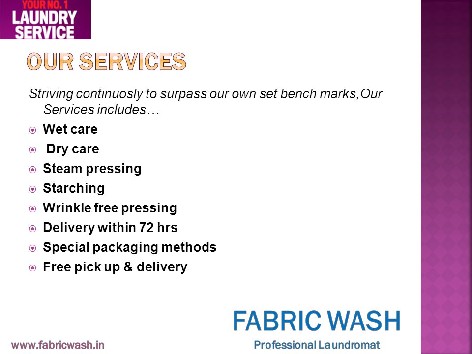 Striving continuosly to surpass our own set bench marks,Our Services includes…  Wet care  Dry care  Steam pressing  Starching  Wrinkle free pressing  Delivery within 72 hrs  Special packaging methods  Free pick up & delivery