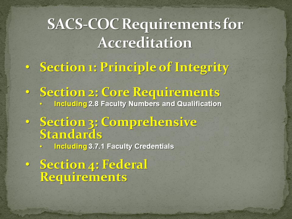Section 1: Principle of Integrity Section 1: Principle of Integrity Section 2: Core Requirements Section 2: Core Requirements Including 2.8 Faculty Numbers and QualificationIncluding 2.8 Faculty Numbers and Qualification Section 3: Comprehensive Standards Section 3: Comprehensive Standards Including Faculty CredentialsIncluding Faculty Credentials Section 4: Federal Requirements Section 4: Federal Requirements