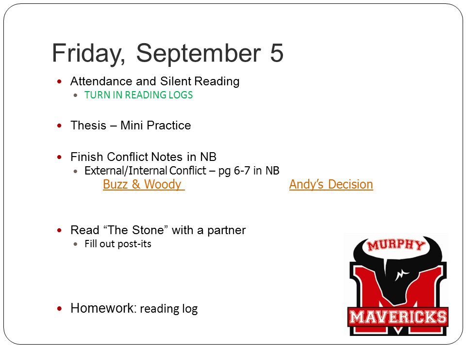 Friday, September 5 Attendance and Silent Reading TURN IN READING LOGS Thesis – Mini Practice Finish Conflict Notes in NB External/Internal Conflict – pg 6-7 in NB Buzz & Woody Andy’s Decision Read The Stone with a partner Fill out post-its Homework: reading log