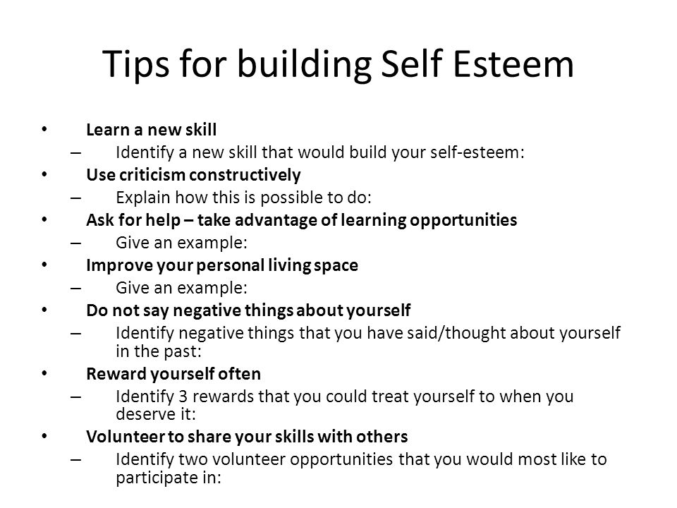 Tips for building Self Esteem Learn a new skill – Identify a new skill that would build your self-esteem: Use criticism constructively – Explain how this is possible to do: Ask for help – take advantage of learning opportunities – Give an example: Improve your personal living space – Give an example: Do not say negative things about yourself – Identify negative things that you have said/thought about yourself in the past: Reward yourself often – Identify 3 rewards that you could treat yourself to when you deserve it: Volunteer to share your skills with others – Identify two volunteer opportunities that you would most like to participate in: