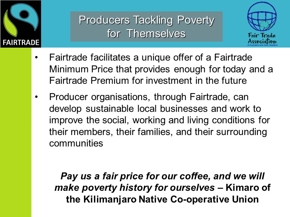 Producers Tackling Poverty for Themselves Fairtrade facilitates a unique offer of a Fairtrade Minimum Price that provides enough for today and a Fairtrade Premium for investment in the future Producer organisations, through Fairtrade, can develop sustainable local businesses and work to improve the social, working and living conditions for their members, their families, and their surrounding communities Pay us a fair price for our coffee, and we will make poverty history for ourselves – Kimaro of the Kilimanjaro Native Co-operative Union