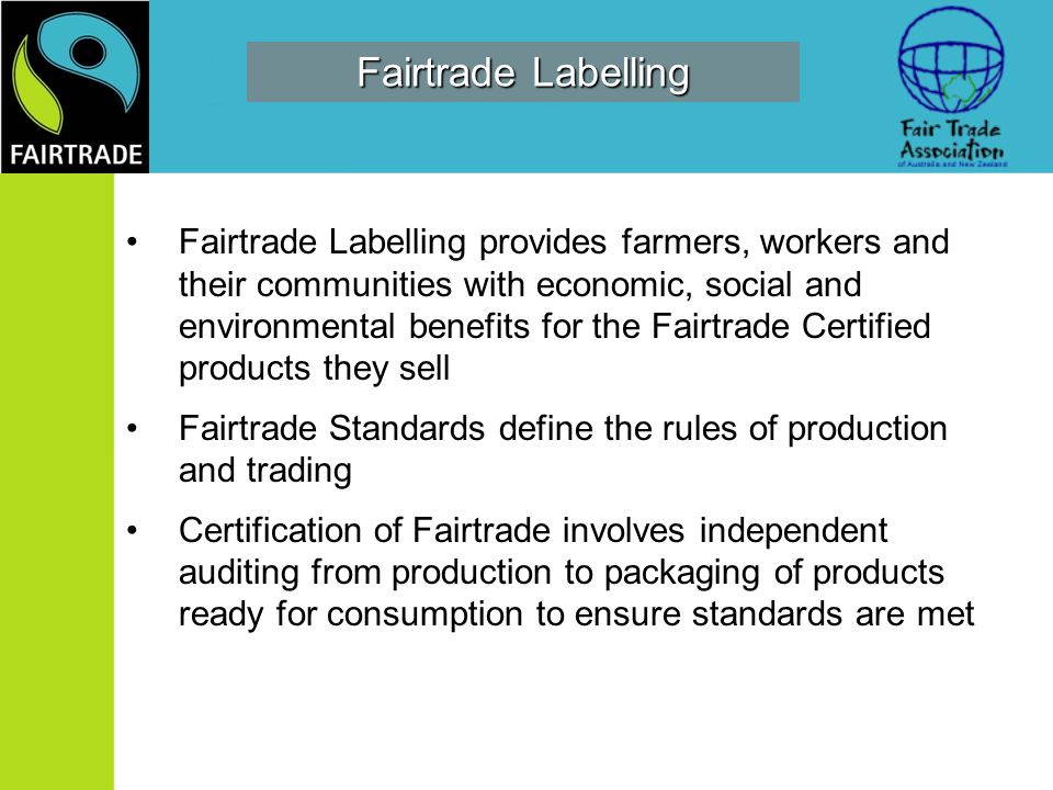Fairtrade Labelling Fairtrade Labelling provides farmers, workers and their communities with economic, social and environmental benefits for the Fairtrade Certified products they sell Fairtrade Standards define the rules of production and trading Certification of Fairtrade involves independent auditing from production to packaging of products ready for consumption to ensure standards are met