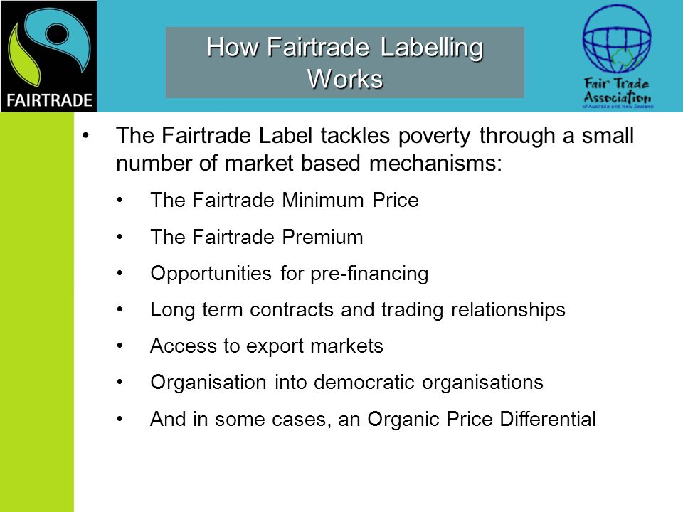 How Fairtrade Labelling Works The Fairtrade Label tackles poverty through a small number of market based mechanisms: The Fairtrade Minimum Price The Fairtrade Premium Opportunities for pre-financing Long term contracts and trading relationships Access to export markets Organisation into democratic organisations And in some cases, an Organic Price Differential