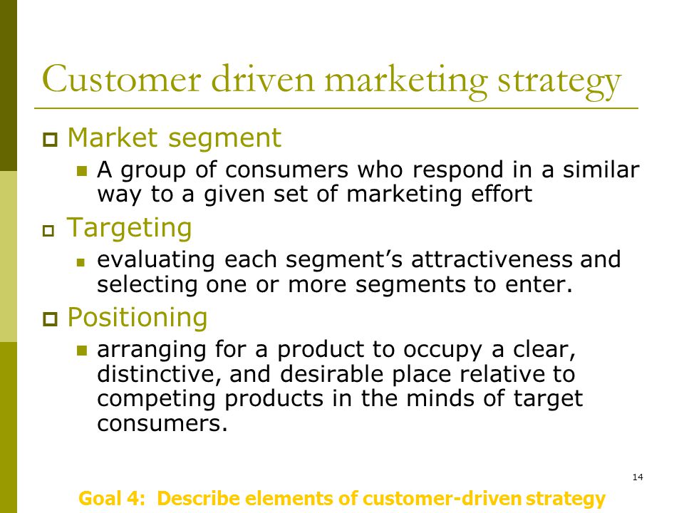 14 Customer driven marketing strategy  Market segment A group of consumers who respond in a similar way to a given set of marketing effort  Targeting evaluating each segment’s attractiveness and selecting one or more segments to enter.