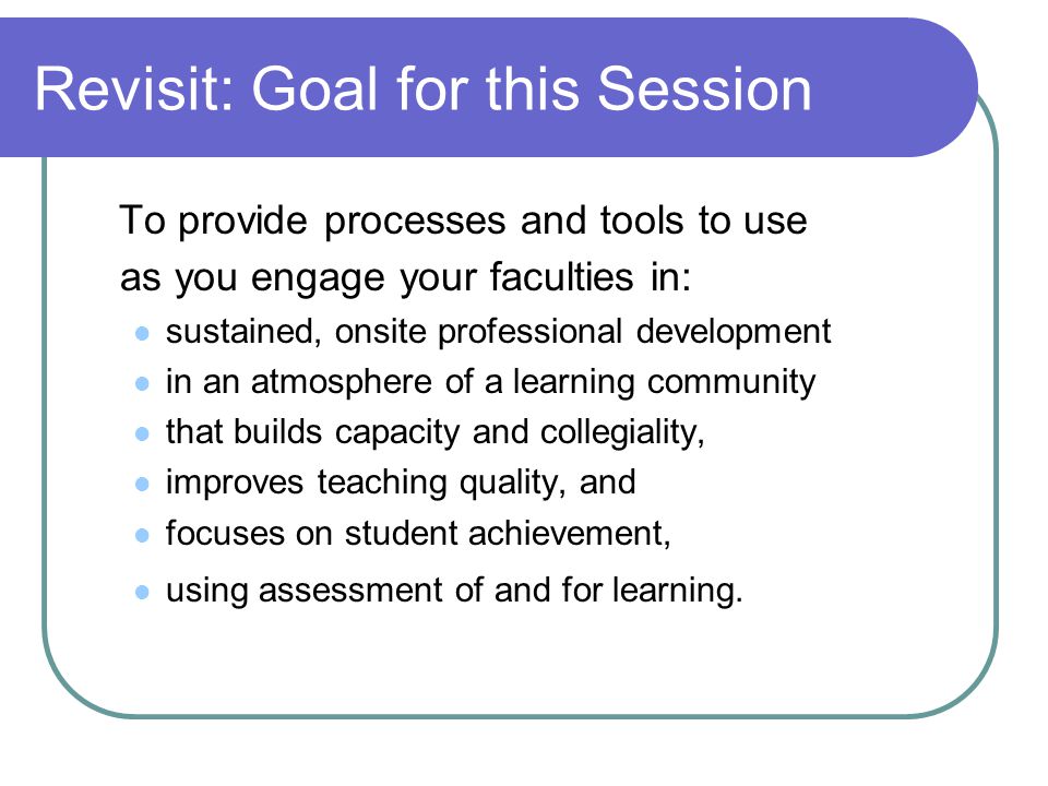 Revisit: Goal for this Session To provide processes and tools to use as you engage your faculties in: sustained, onsite professional development in an atmosphere of a learning community that builds capacity and collegiality, improves teaching quality, and focuses on student achievement, using assessment of and for learning.