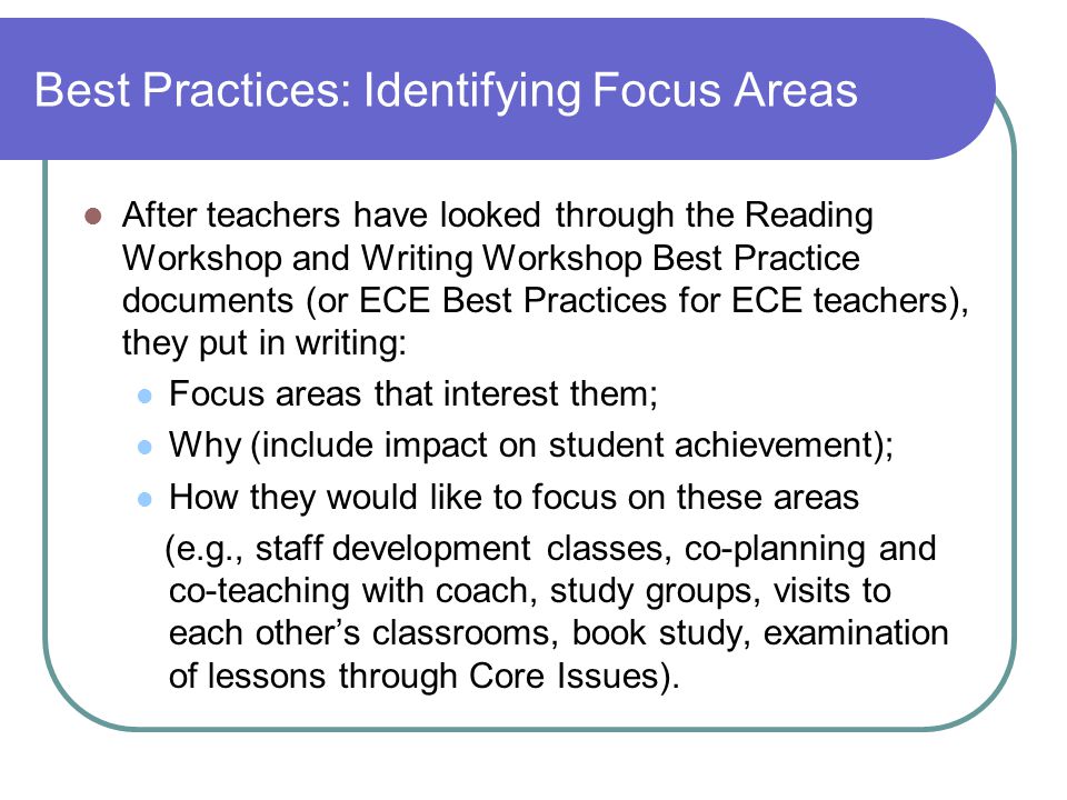 Best Practices: Identifying Focus Areas After teachers have looked through the Reading Workshop and Writing Workshop Best Practice documents (or ECE Best Practices for ECE teachers), they put in writing: Focus areas that interest them; Why (include impact on student achievement); How they would like to focus on these areas (e.g., staff development classes, co-planning and co-teaching with coach, study groups, visits to each other’s classrooms, book study, examination of lessons through Core Issues).