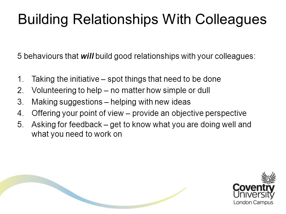 5 behaviours that will build good relationships with your colleagues: 1.Taking the initiative – spot things that need to be done 2.Volunteering to help – no matter how simple or dull 3.Making suggestions – helping with new ideas 4.Offering your point of view – provide an objective perspective 5.Asking for feedback – get to know what you are doing well and what you need to work on Building Relationships With Colleagues