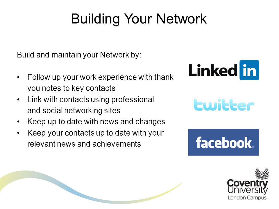 Build and maintain your Network by: Follow up your work experience with thank you notes to key contacts Link with contacts using professional and social networking sites Keep up to date with news and changes Keep your contacts up to date with your relevant news and achievements Building Your Network
