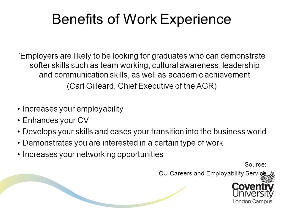 ’Employers are likely to be looking for graduates who can demonstrate softer skills such as team working, cultural awareness, leadership and communication skills, as well as academic achievement (Carl Gilleard, Chief Executive of the AGR) Increases your employability Enhances your CV Develops your skills and eases your transition into the business world Demonstrates you are interested in a certain type of work Increases your networking opportunities Source: CU Careers and Employability Service Benefits of Work Experience