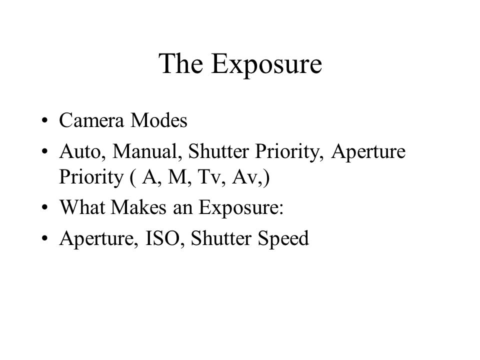 The Exposure Camera Modes Auto, Manual, Shutter Priority, Aperture Priority ( A, M, Tv, Av,) What Makes an Exposure: Aperture, ISO, Shutter Speed