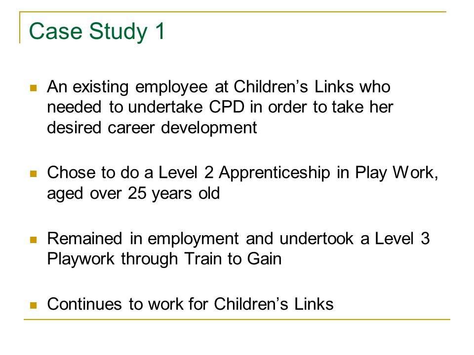 Case Study 1 An existing employee at Children’s Links who needed to undertake CPD in order to take her desired career development Chose to do a Level 2 Apprenticeship in Play Work, aged over 25 years old Remained in employment and undertook a Level 3 Playwork through Train to Gain Continues to work for Children’s Links