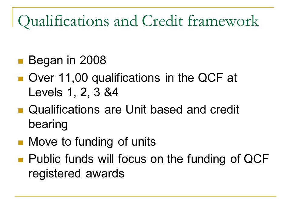 Qualifications and Credit framework Began in 2008 Over 11,00 qualifications in the QCF at Levels 1, 2, 3 &4 Qualifications are Unit based and credit bearing Move to funding of units Public funds will focus on the funding of QCF registered awards