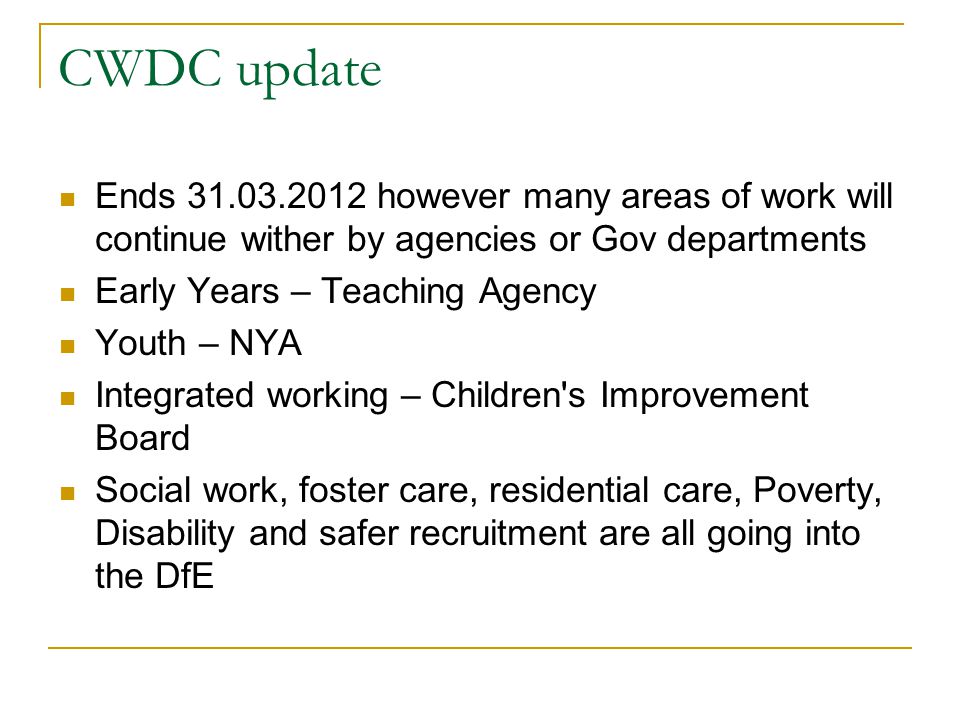 CWDC update Ends however many areas of work will continue wither by agencies or Gov departments Early Years – Teaching Agency Youth – NYA Integrated working – Children s Improvement Board Social work, foster care, residential care, Poverty, Disability and safer recruitment are all going into the DfE